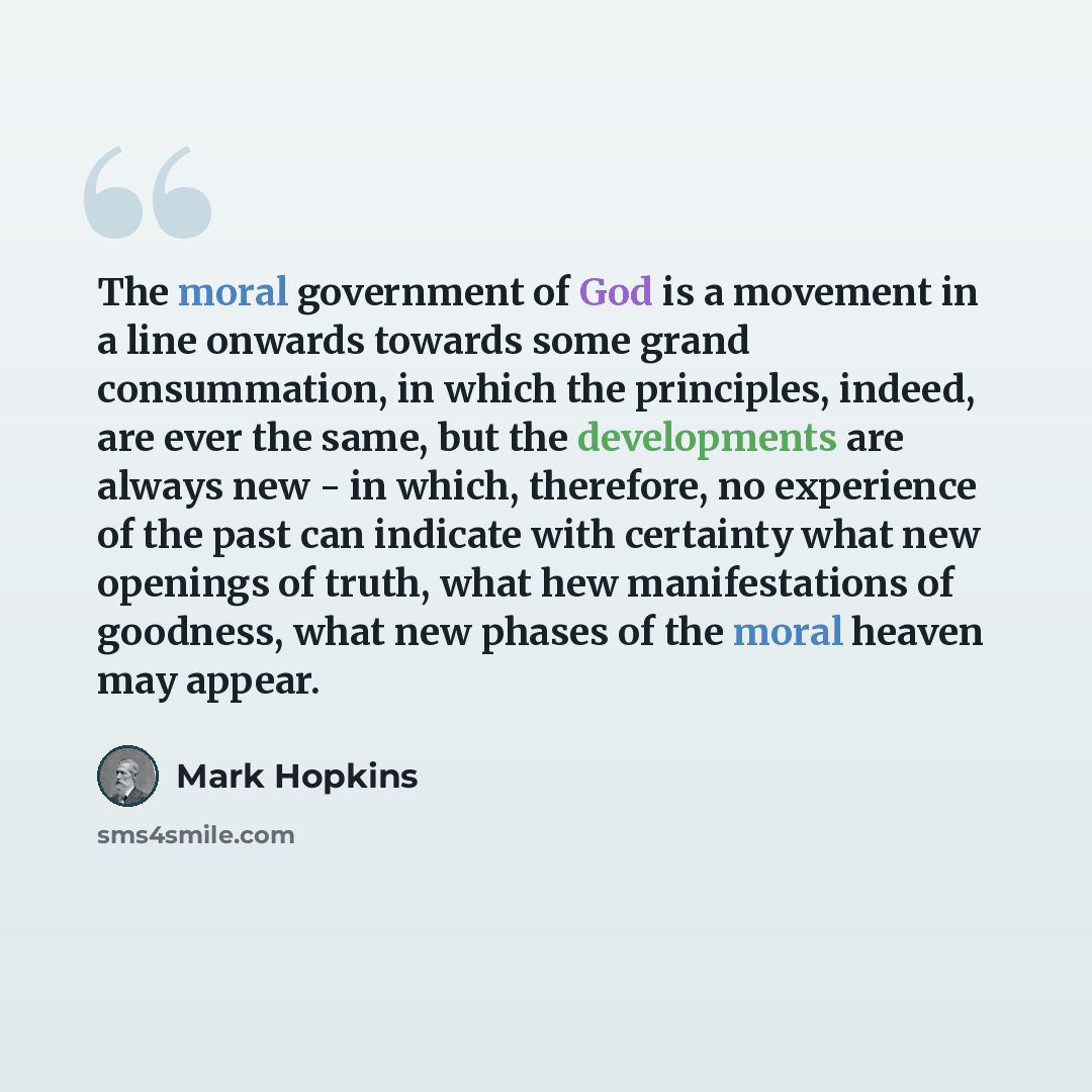 “The moral government of God is a movement in a line onwards towards some grand consummation, in which the principles, indeed, are ever the same, but the developments are always new - in which, therefore, no experience of the past can indicate with certainty what new openings of truth, what hew…” quote by Mark Hopkins