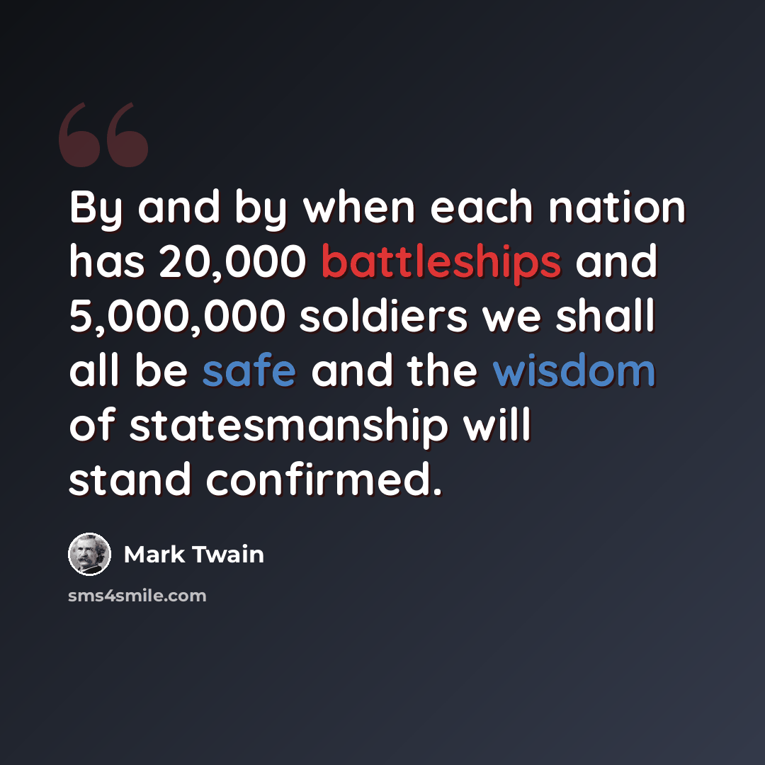 “By and by when each nation has 20,000 battleships and 5,000,000 soldiers we shall all be safe and the wisdom of statesmanship will stand confirmed.” quote by Mark Twain