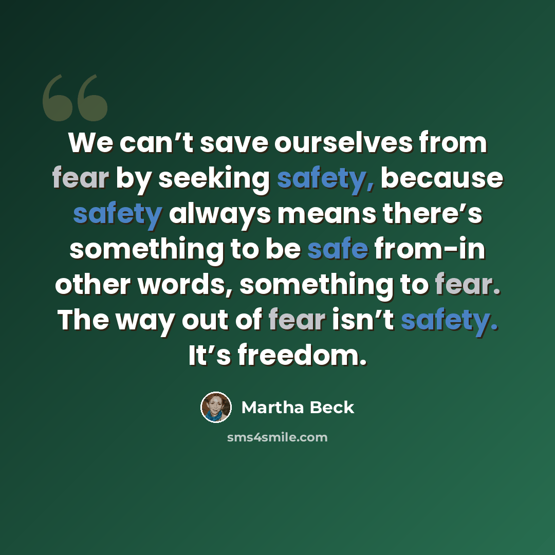 “We can’t save ourselves from fear by seeking safety, because safety always means there’s something to be safe from-in other words, something to fear. The way out of fear isn’t safety. It’s freedom.” quote by Martha Beck