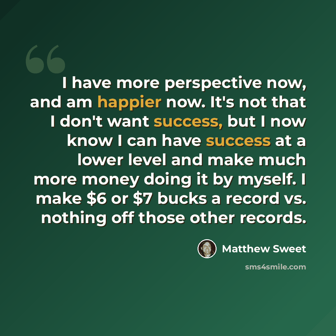 “I have more perspective now, and am happier now. It's not that I don't want success, but I now know I can have success at a lower level and make much more money doing it by myself. I make $6 or $7 bucks a record vs. nothing off those other records.” quote by Matthew Sweet