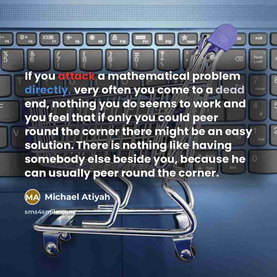 “If you attack a mathematical problem directly, very often you come to a dead end, nothing you do seems to work and you feel that if only you could peer round the corner there might be an easy solution. There is nothing like having somebody else beside you, because he can usually peer round the…” quote by Michael Atiyah