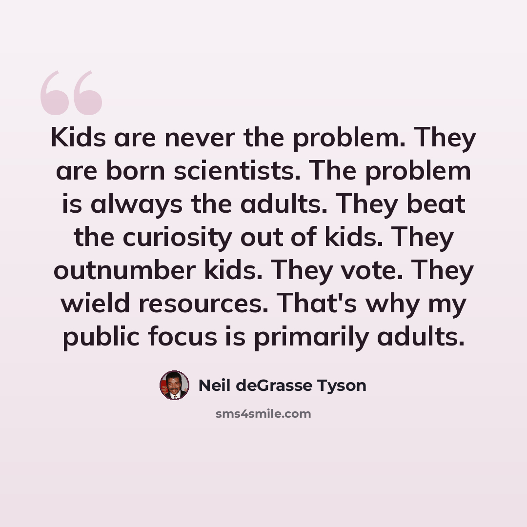 “Kids are never the problem. They are born scientists. The problem is always the adults. They beat the curiosity out of kids. They outnumber kids. They vote. They wield resources. That's why my public focus is primarily adults.” quote by Neil deGrasse Tyson