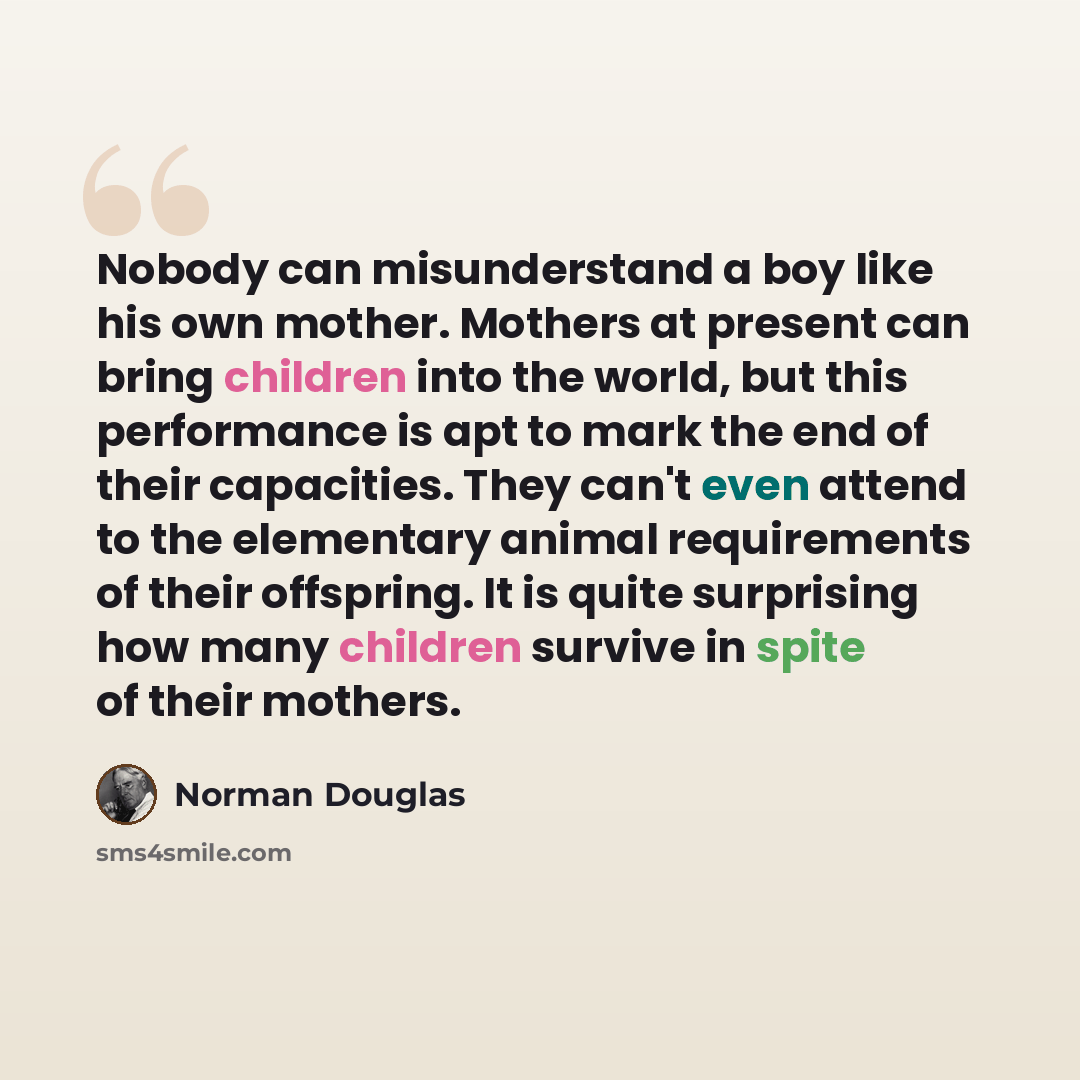 “Nobody can misunderstand a boy like his own mother. Mothers at present can bring children into the world, but this performance is apt to mark the end of their capacities. They can't even attend to the elementary animal requirements of their offspring. It is quite surprising how many children…” quote by Norman Douglas