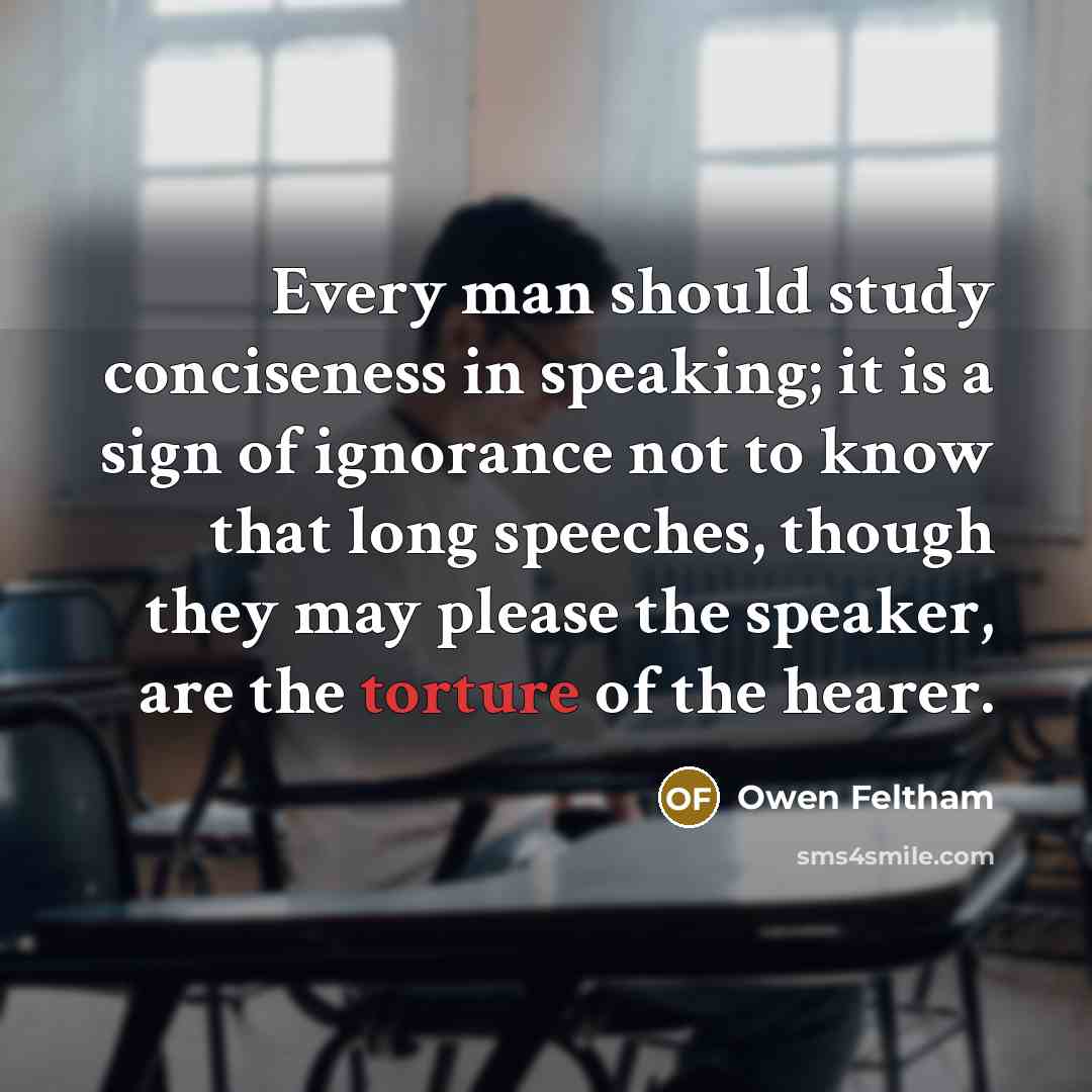 “Every man should study conciseness in speaking; it is a sign of ignorance not to know that long speeches, though they may please the speaker, are the torture of the hearer.” quote by Owen Feltham