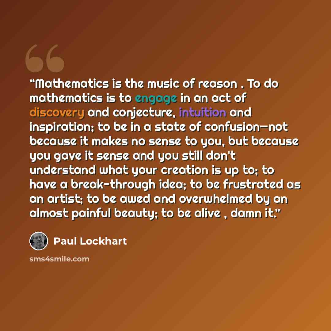 “Mathematics is the music of reason . To do mathematics is to engage in an act of discovery and conjecture, intuition and inspiration; to be in a state of confusion—not because it makes no sense to you, but because you gave it sense and you still don't understand what your creation is up to; to…” quote by Paul Lockhart