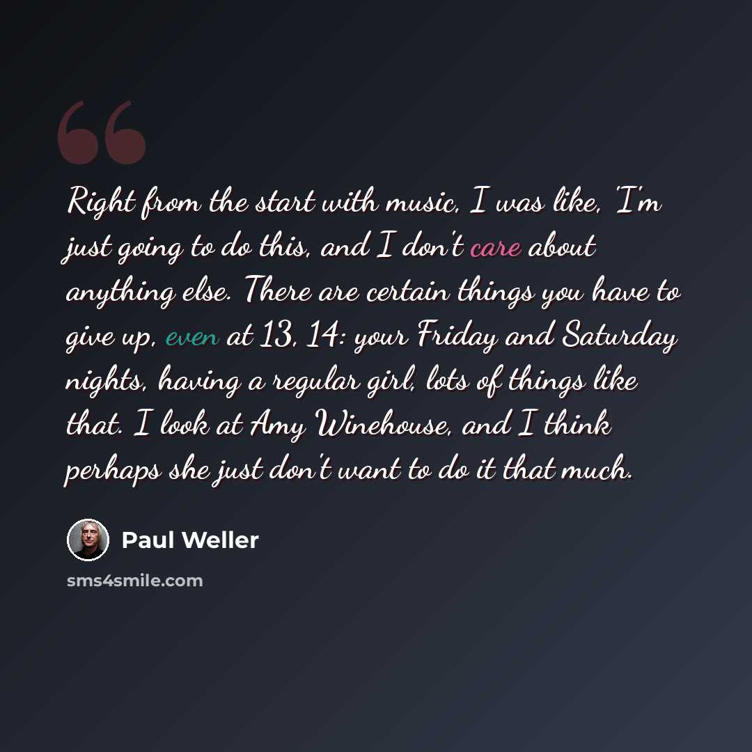 “Right from the start with music, I was like, 'I'm just going to do this, and I don't care about anything else. There are certain things you have to give up, even at 13, 14: your Friday and Saturday nights, having a regular girl, lots of things like that. I look at Amy Winehouse, and I think…” quote by Paul Weller