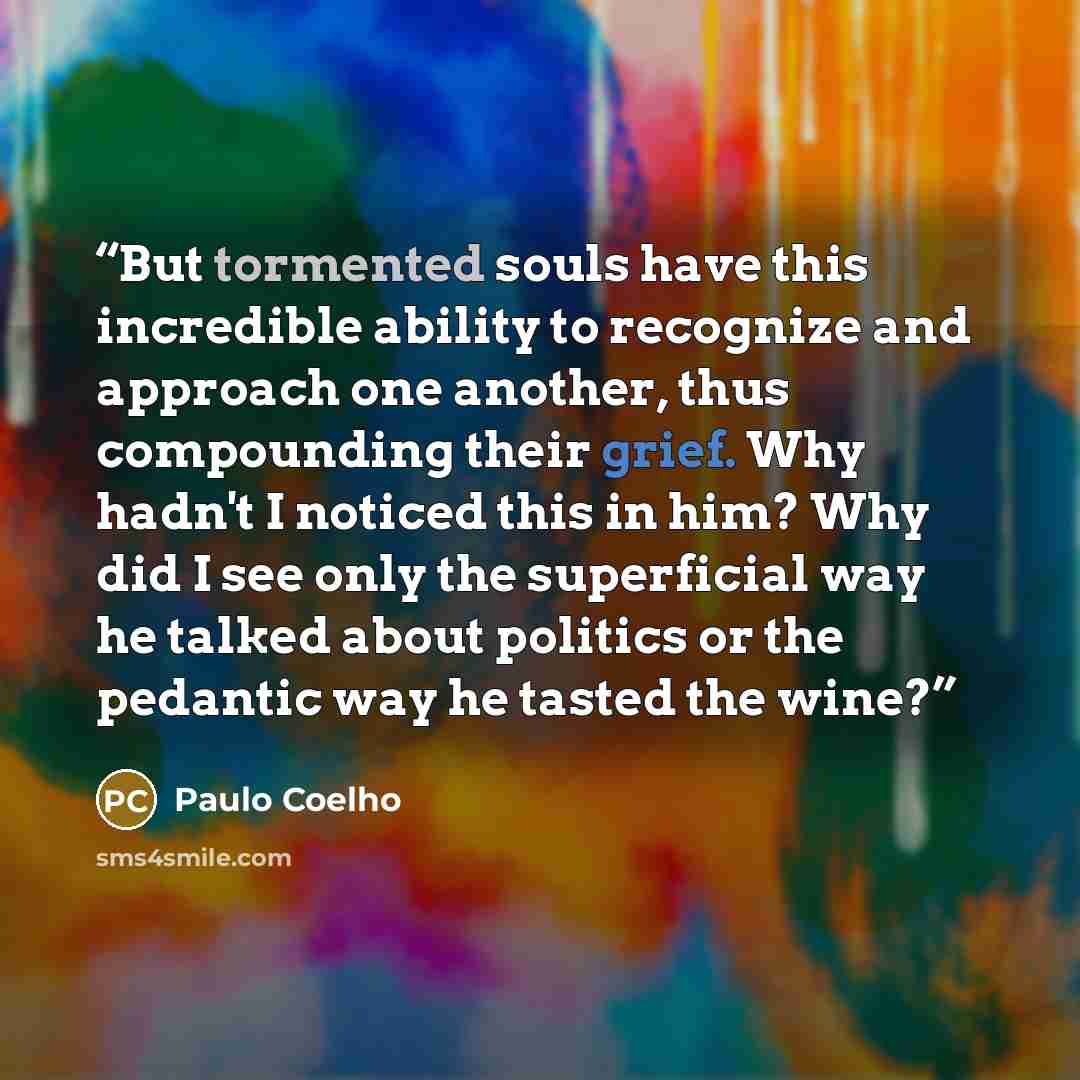 “But tormented souls have this incredible ability to recognize and approach one another, thus compounding their grief. Why hadn't I noticed this in him? Why did I see only the superficial way he talked about politics or the pedantic way he tasted the wine?” quote by Paulo Coelho