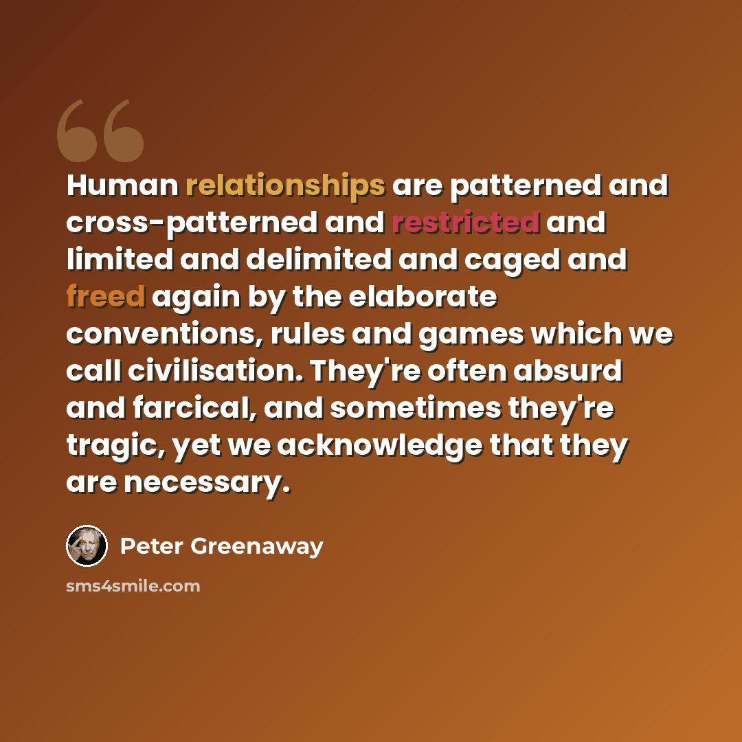 “Human relationships are patterned and cross-patterned and restricted and limited and delimited and caged and freed again by the elaborate conventions, rules and games which we call civilisation. They're often absurd and farcical, and sometimes they're tragic, yet we acknowledge that they are…” quote by Peter Greenaway