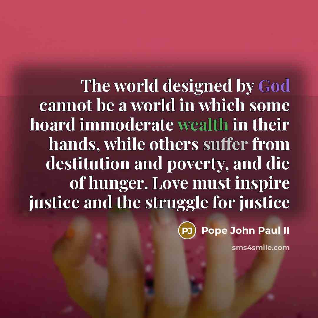 “The world designed by God cannot be a world in which some hoard immoderate wealth in their hands, while others suffer from destitution and poverty, and die of hunger. Love must inspire justice and the struggle for justice” quote by Pope John Paul II