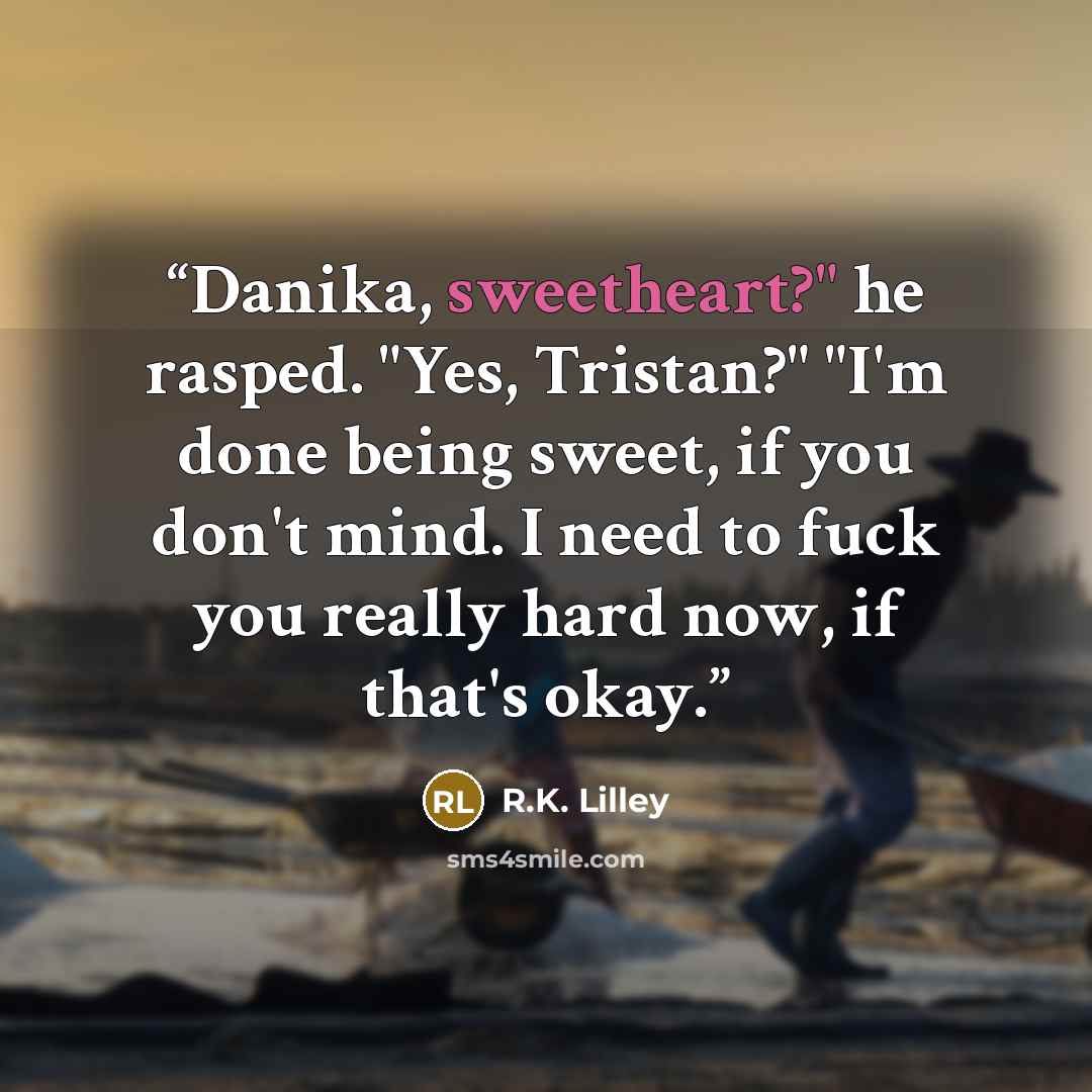 “Danika, sweetheart?" he rasped. "Yes, Tristan?" "I'm done being sweet, if you don't mind. I need to fuck you really hard now, if that's okay.” quote by R.K. Lilley