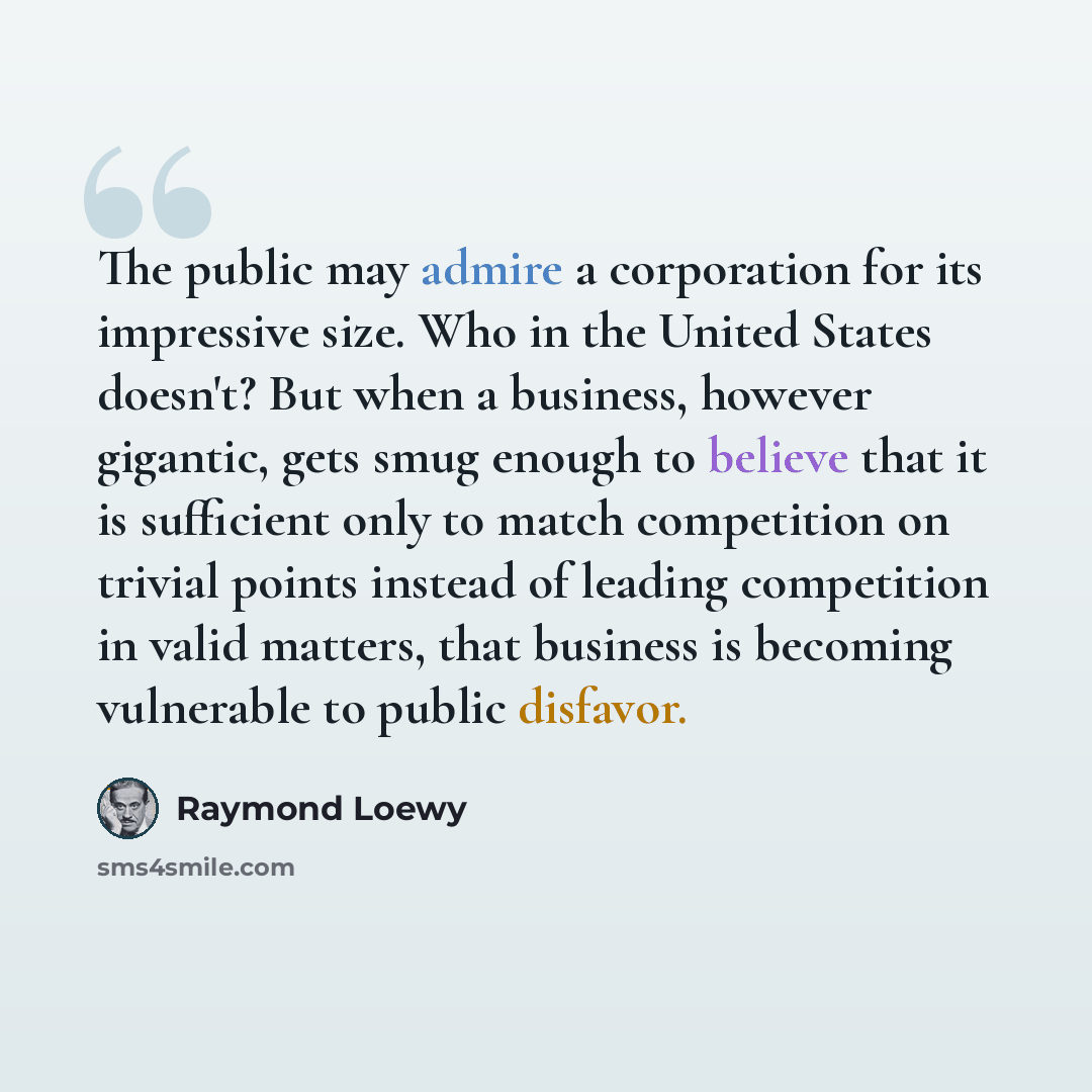 “The public may admire a corporation for its impressive size. Who in the United States doesn't? But when a business, however gigantic, gets smug enough to believe that it is sufficient only to match competition on trivial points instead of leading competition in valid matters, that business is…” quote by Raymond Loewy