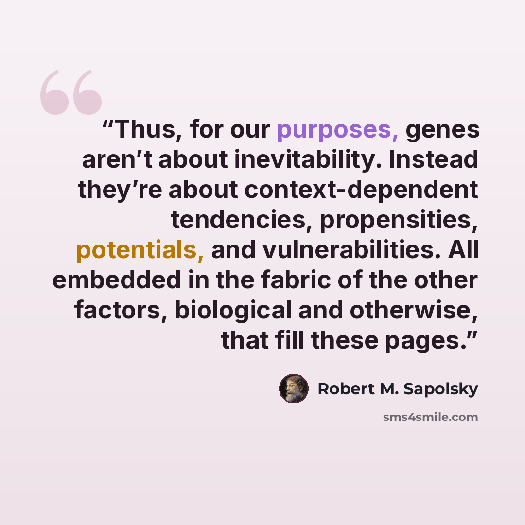 “Thus, for our purposes, genes aren’t about inevitability. Instead they’re about context-dependent tendencies, propensities, potentials, and vulnerabilities. All embedded in the fabric of the other factors, biological and otherwise, that fill these pages.” quote by Robert M. Sapolsky