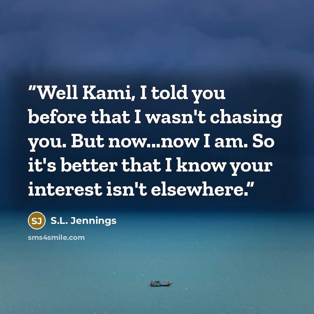 “Well Kami, I told you before that I wasn't chasing you. But now...now I am. So it's better that I know your interest isn't elsewhere.” quote by S.L. Jennings