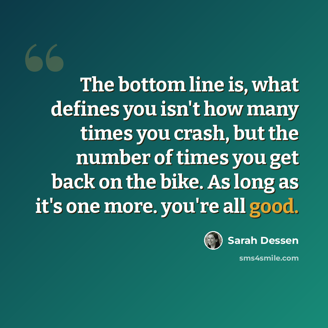 “The bottom line is, what defines you isn't how many times you crash, but the number of times you get back on the bike. As long as it's one more. you're all good.” quote by Sarah Dessen