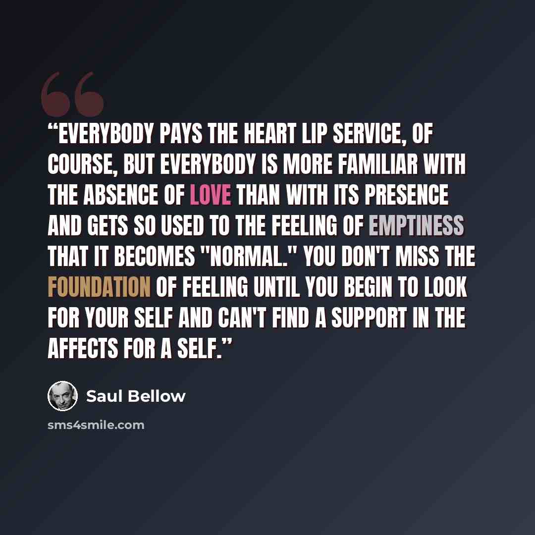“Everybody pays the heart lip service, of course, but everybody is more familiar with the absence of love than with its presence and gets so used to the feeling of emptiness that it becomes "normal." You don't miss the foundation of feeling until you begin to look for your self and can't find a…” quote by Saul Bellow