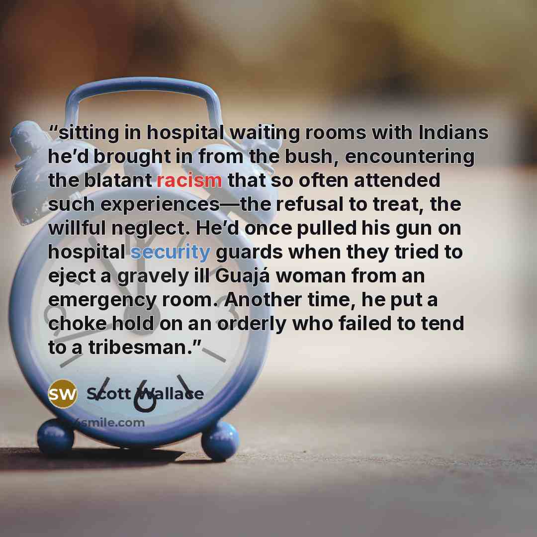 “sitting in hospital waiting rooms with Indians he’d brought in from the bush, encountering the blatant racism that so often attended such experiences—the refusal to treat, the willful neglect. He’d once pulled his gun on hospital security guards when they tried to eject a gravely ill Guajá woman…” quote by Scott Wallace
