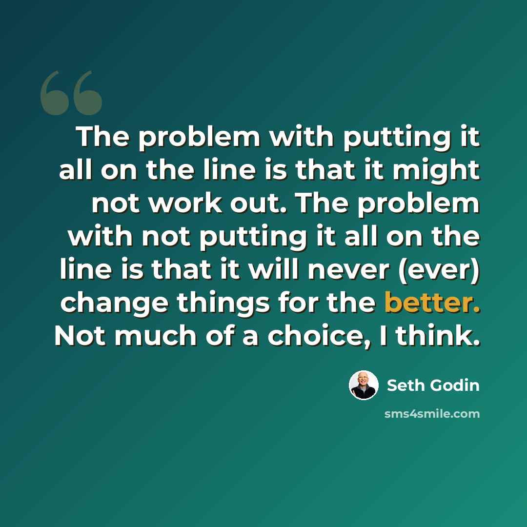 “The problem with putting it all on the line is that it might not work out. The problem with not putting it all on the line is that it will never (ever) change things for the better. Not much of a choice, I think.” quote by Seth Godin