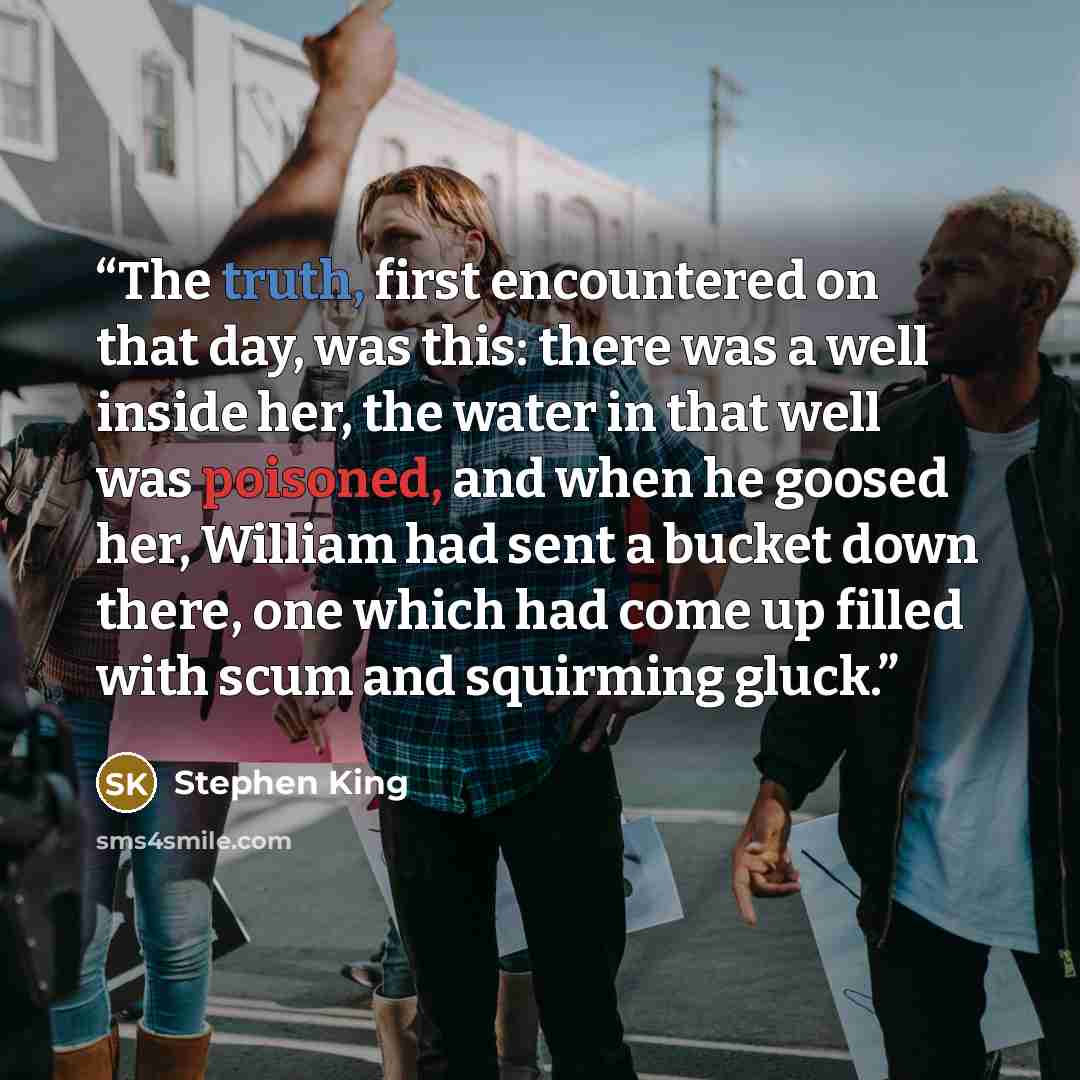 “The truth, first encountered on that day, was this: there was a well inside her, the water in that well was poisoned, and when he goosed her, William had sent a bucket down there, one which had come up filled with scum and squirming gluck.” quote by Stephen King