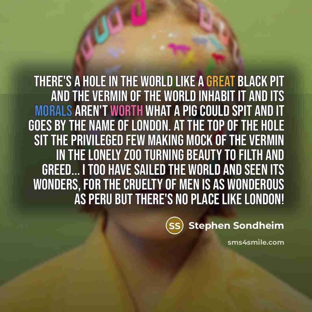 “There's a hole in the world like a great black pit and the vermin of the world inhabit it and its morals aren't worth what a pig could spit and it goes by the name of London. At the top of the hole sit the privileged few Making mock of the vermin in the lonely zoo turning beauty to filth and…” quote by Stephen Sondheim