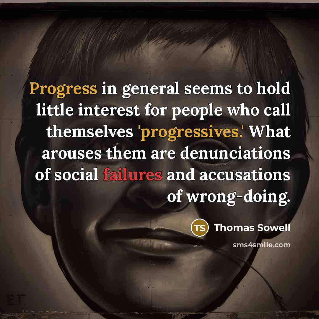 “Progress in general seems to hold little interest for people who call themselves 'progressives.' What arouses them are denunciations of social failures and accusations of wrong-doing.” quote by Thomas Sowell