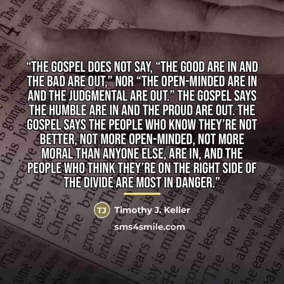“The gospel does not say, “the good are in and the bad are out,” nor “the open-minded are in and the judgmental are out.” The gospel says the humble are in and the proud are out. The gospel says the people who know they’re not better, not more open-minded, not more moral than anyone else, are in…” quote by Timothy J. Keller