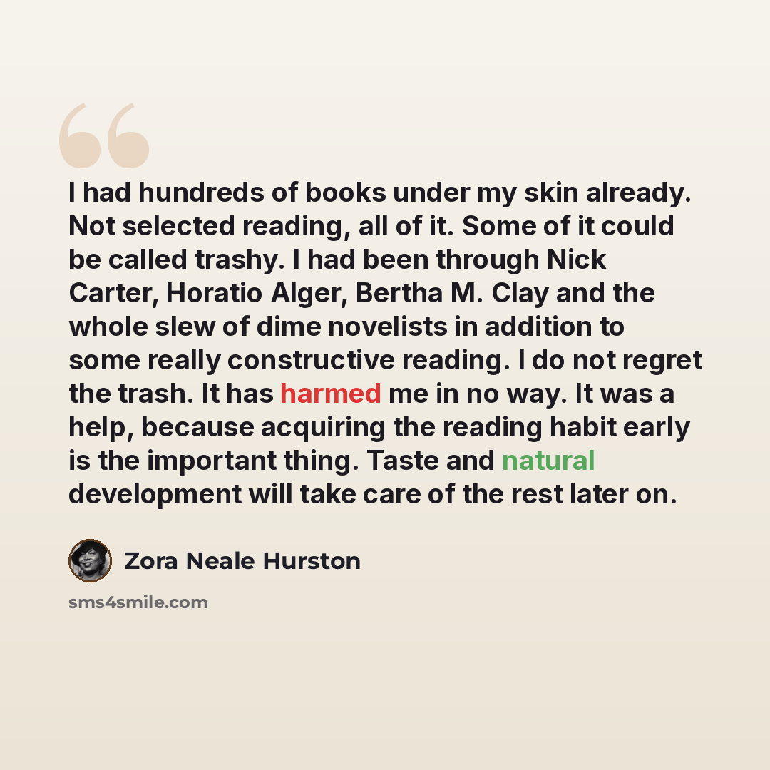 “I had hundreds of books under my skin already. Not selected reading, all of it. Some of it could be called trashy. I had been through Nick Carter, Horatio Alger, Bertha M. Clay and the whole slew of dime novelists in addition to some really constructive reading. I do not regret the trash. It has…” quote by Zora Neale Hurston