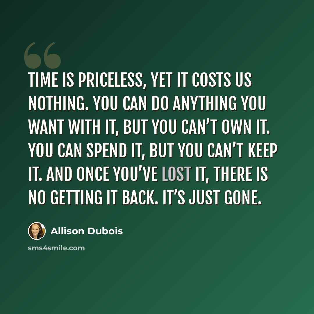 “Time is priceless, yet it costs us nothing. You can do anything you want with it, but you can’t own it. You can spend it, but you can’t keep it. And once you’ve lost it, there is no getting it back. It’s just gone.” quote by Allison DuBois