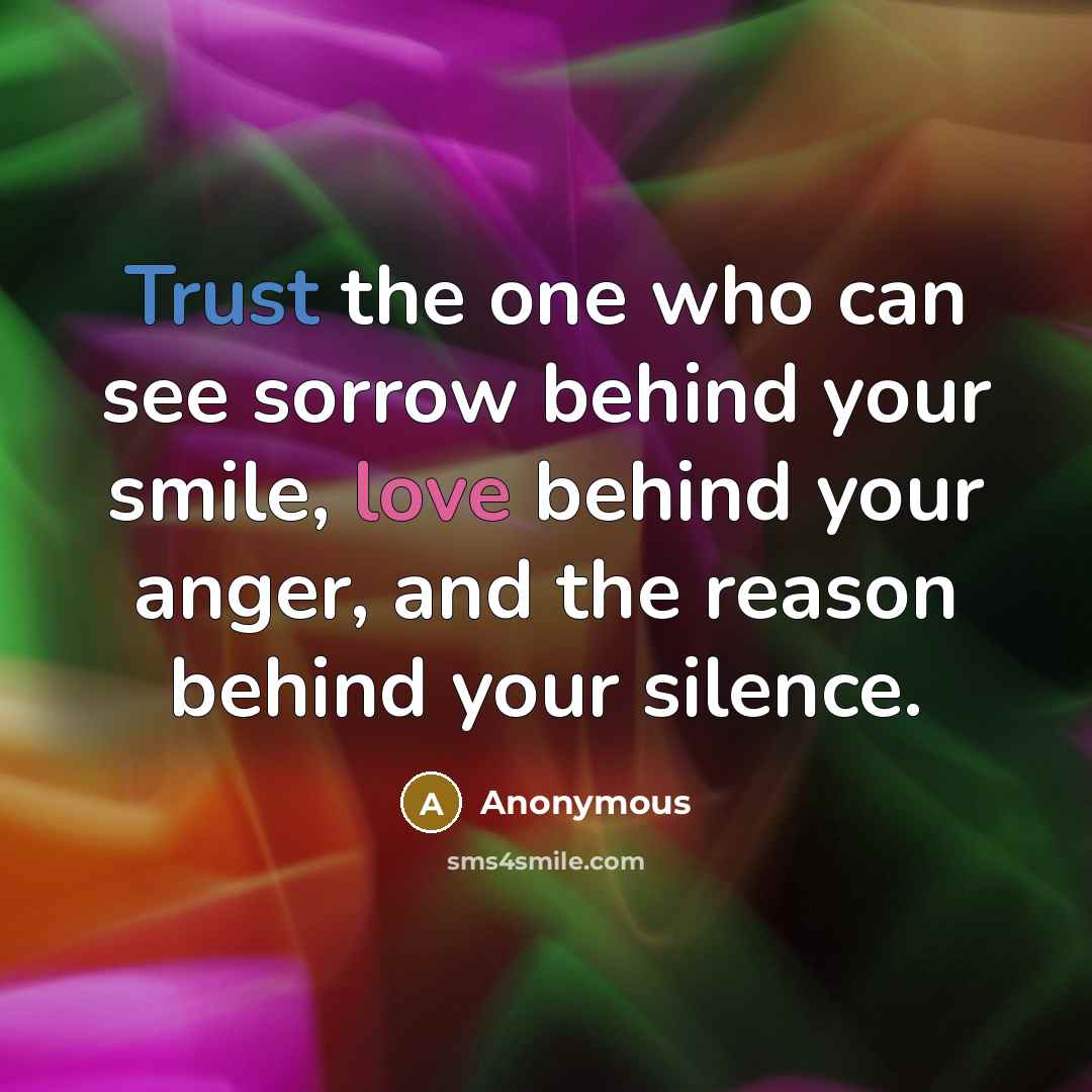 “Trust the one who can see sorrow behind your smile, love behind your anger, and the reason behind your silence.” quote by Anonymous