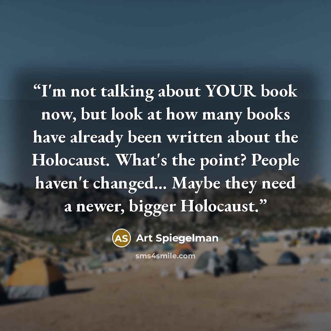 “I'm not talking about YOUR book now, but look at how many books have already been written about the Holocaust. What's the point? People haven't changed... Maybe they need a newer, bigger Holocaust.” quote by Art Spiegelman