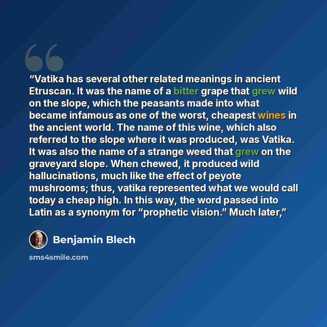 “Vatika has several other related meanings in ancient Etruscan. It was the name of a bitter grape that grew wild on the slope, which the peasants made into what became infamous as one of the worst, cheapest wines in the ancient world. The name of this wine, which also referred to the slope where it…” quote by Benjamin Blech