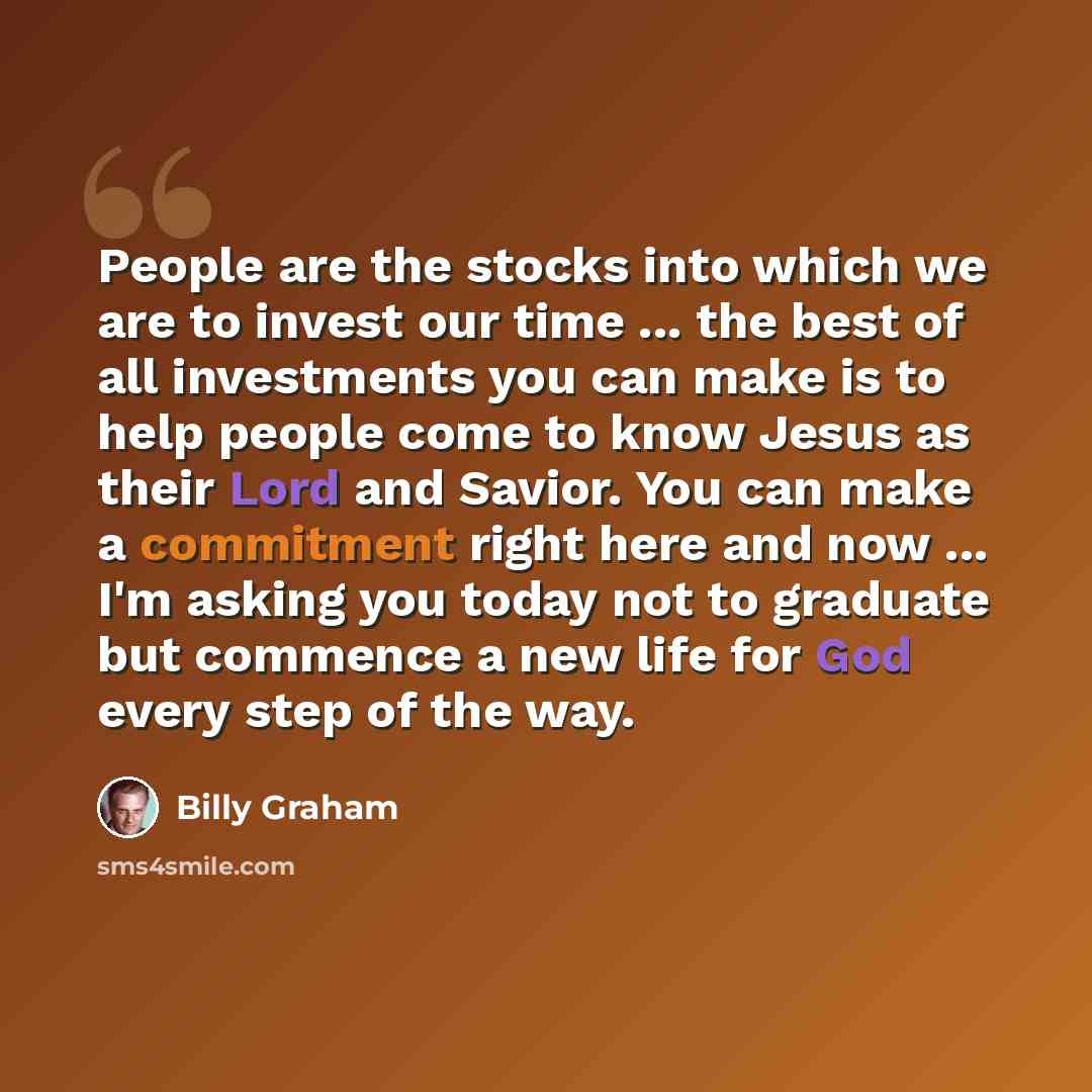 “People are the stocks into which we are to invest our time ... the best of all investments you can make is to help people come to know Jesus as their Lord and Savior. You can make a commitment right here and now ... I'm asking you today not to graduate but commence a new life for God every step of…” quote by Billy Graham