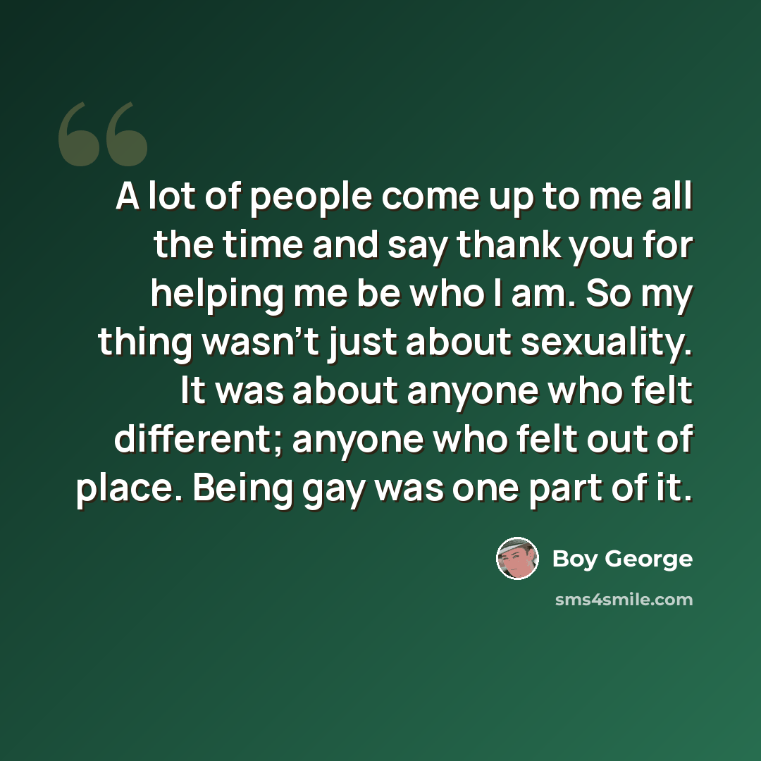 “A lot of people come up to me all the time and say thank you for helping me be who I am. So my thing wasn't just about sexuality. It was about anyone who felt different; anyone who felt out of place. Being gay was one part of it.” quote by Boy George