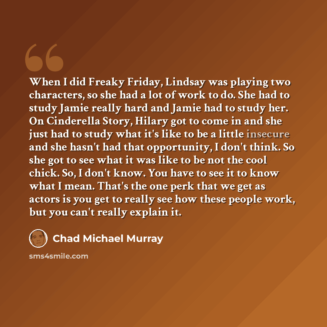 “When I did Freaky Friday, Lindsay was playing two characters, so she had a lot of work to do. She had to study Jamie really hard and Jamie had to study her. On Cinderella Story, Hilary got to come in and she just had to study what it's like to be a little insecure and she hasn't had that…” quote by Chad Michael Murray