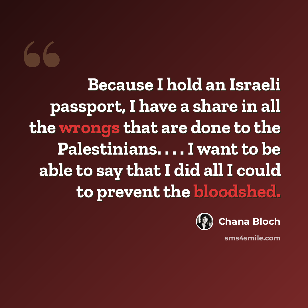 “Because I hold an Israeli passport, I have a share in all the wrongs that are done to the Palestinians. . . . I want to be able to say that I did all I could to prevent the bloodshed.” quote by Chana Bloch