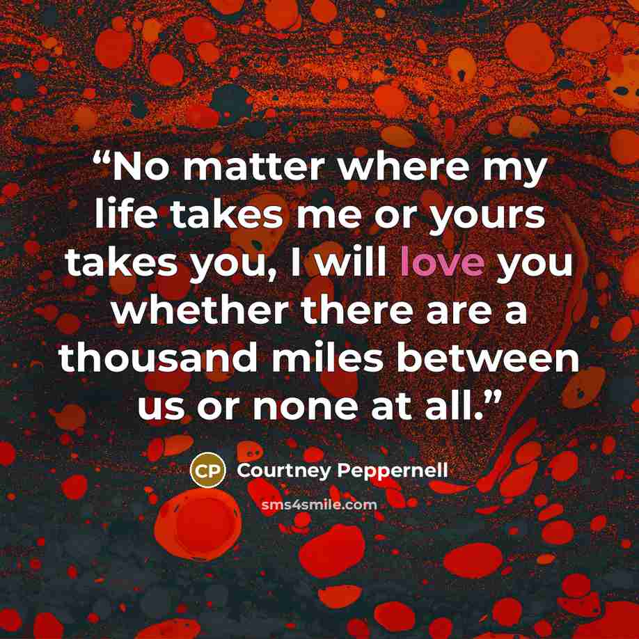 “No matter where my life takes me or yours takes you, I will love you whether there are a thousand miles between us or none at all.” quote by Courtney Peppernell