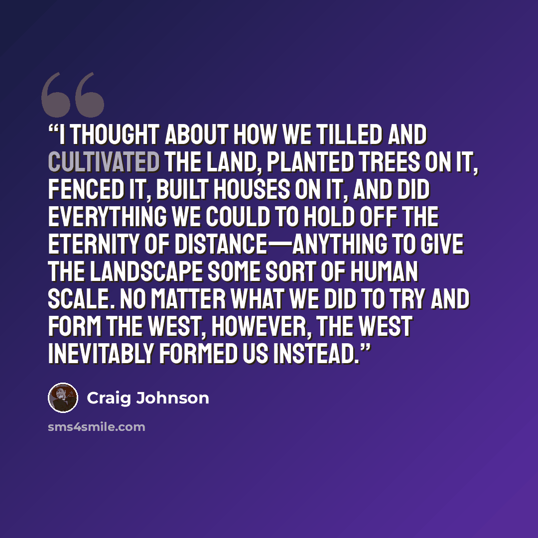 “I thought about how we tilled and cultivated the land, planted trees on it, fenced it, built houses on it, and did everything we could to hold off the eternity of distance—anything to give the landscape some sort of human scale. No matter what we did to try and form the West, however, the West…” quote by Craig Johnson