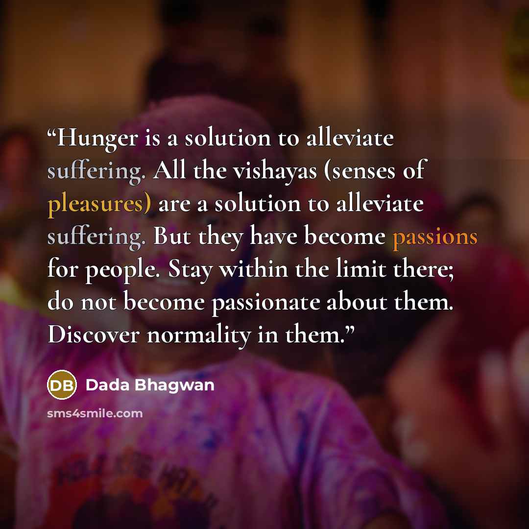 “Hunger is a solution to alleviate suffering. All the vishayas (senses of pleasures) are a solution to alleviate suffering. But they have become passions for people. Stay within the limit there; do not become passionate about them. Discover normality in them.” quote by Dada Bhagwan