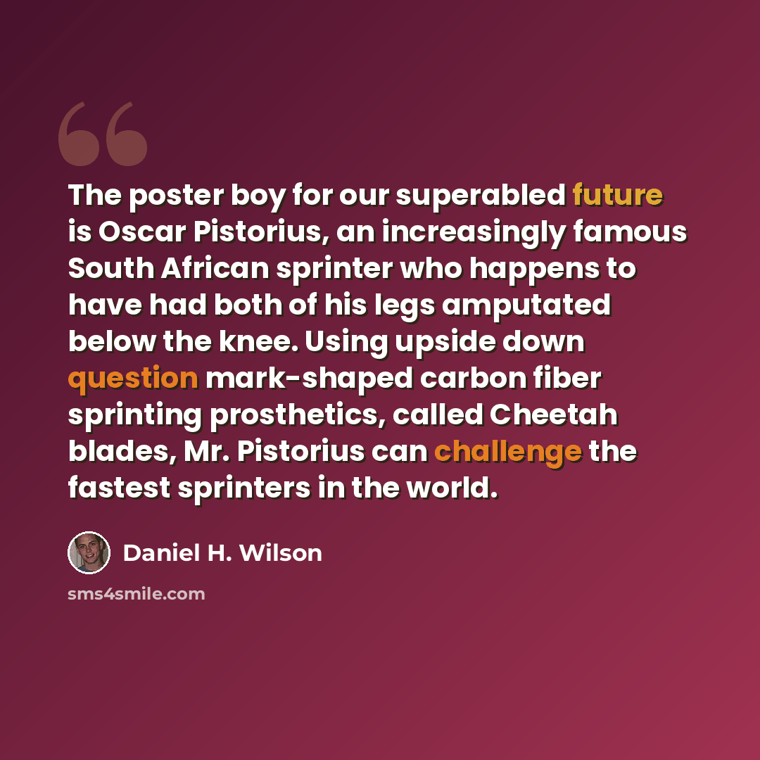 “The poster boy for our superabled future is Oscar Pistorius, an increasingly famous South African sprinter who happens to have had both of his legs amputated below the knee. Using upside down question mark-shaped carbon fiber sprinting prosthetics, called Cheetah blades, Mr. Pistorius can…” quote by Daniel H. Wilson
