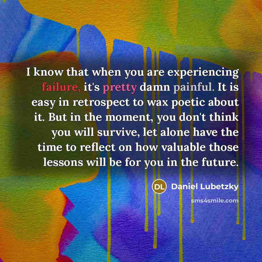 “I know that when you are experiencing failure, it's pretty damn painful. It is easy in retrospect to wax poetic about it. But in the moment, you don't think you will survive, let alone have the time to reflect on how valuable those lessons will be for you in the future.” quote by Daniel Lubetzky