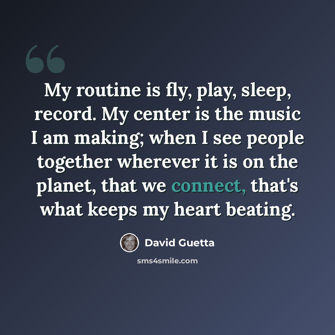 “My routine is fly, play, sleep, record. My center is the music I am making; when I see people together wherever it is on the planet, that we connect, that's what keeps my heart beating.” quote by David Guetta