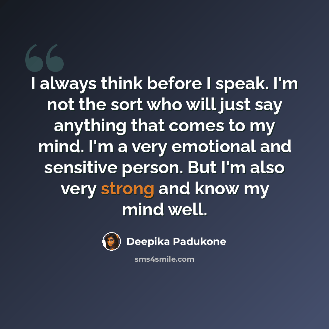 “I always think before I speak. I'm not the sort who will just say anything that comes to my mind. I'm a very emotional and sensitive person. But I'm also very strong and know my mind well.” quote by Deepika Padukone