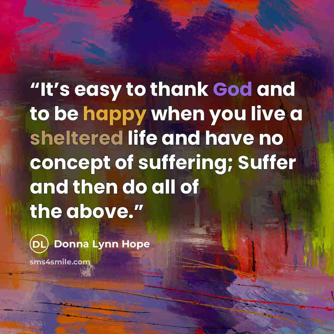 “It’s easy to thank God and to be happy when you live a sheltered life and have no concept of suffering; Suffer and then do all of the above.” quote by Donna Lynn Hope