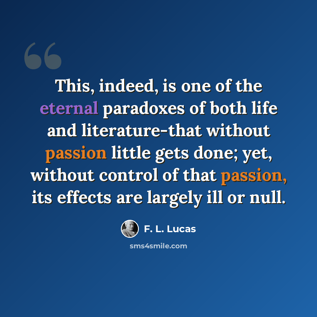 “This, indeed, is one of the eternal paradoxes of both life and literature-that without passion little gets done; yet, without control of that passion, its effects are largely ill or null.” quote by F. L. Lucas