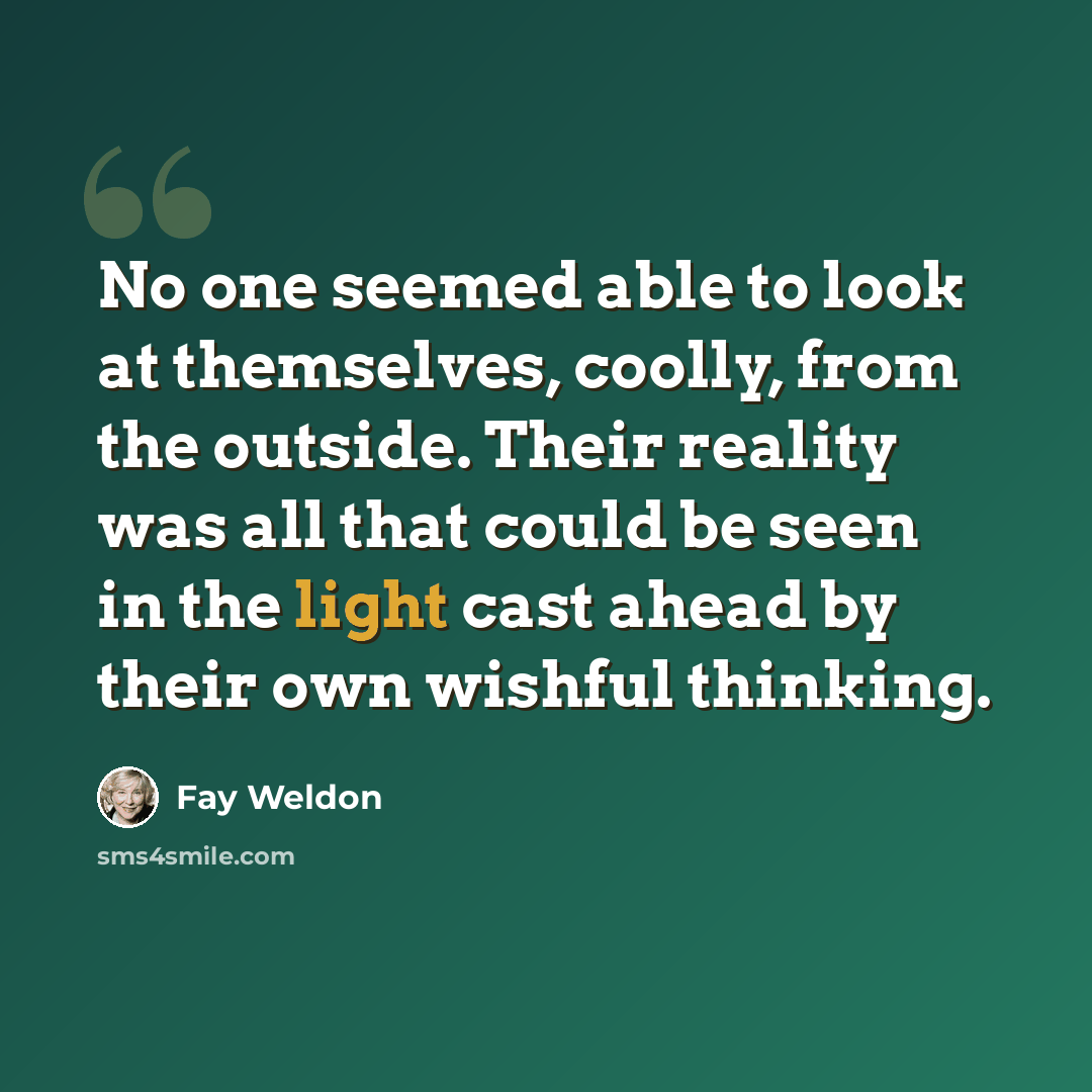 “No one seemed able to look at themselves, coolly, from the outside. Their reality was all that could be seen in the light cast ahead by their own wishful thinking.” quote by Fay Weldon