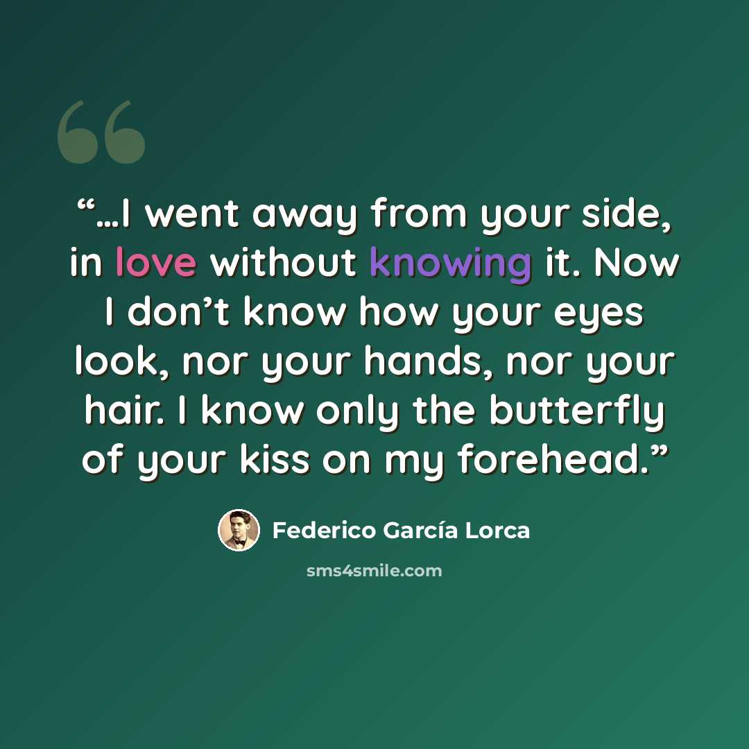 “…I went away from your side, in love without knowing it. Now I don’t know how your eyes look, nor your hands, nor your hair. I know only the butterfly of your kiss on my forehead.” quote by Federico García Lorca