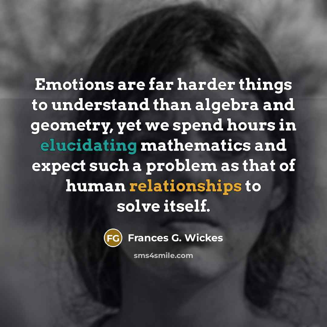 “Emotions are far harder things to understand than algebra and geometry, yet we spend hours in elucidating mathematics and expect such a problem as that of human relationships to solve itself.” quote by Frances G. Wickes
