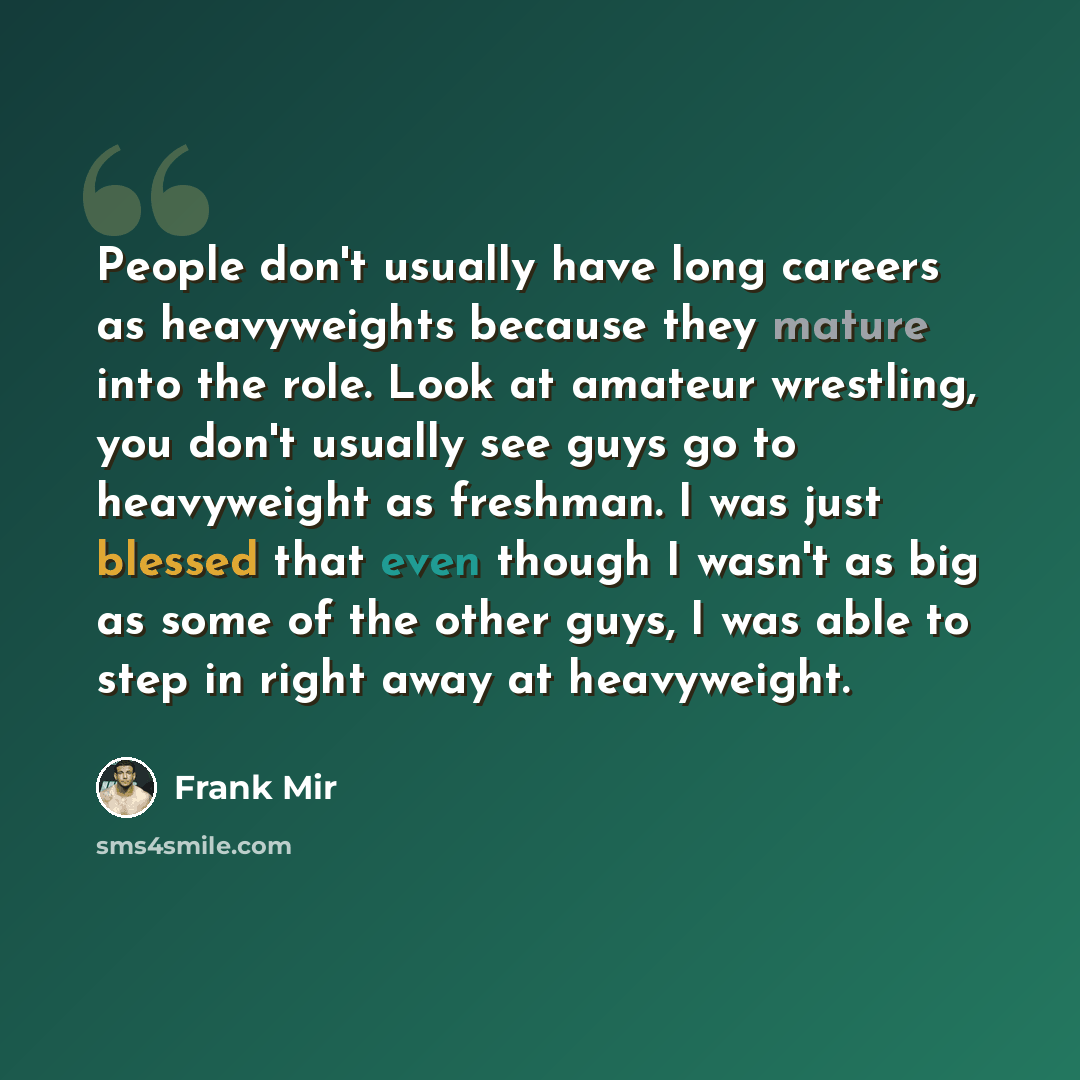 “People don't usually have long careers as heavyweights because they mature into the role. Look at amateur wrestling, you don't usually see guys go to heavyweight as freshman. I was just blessed that even though I wasn't as big as some of the other guys, I was able to step in right away at…” quote by Frank Mir