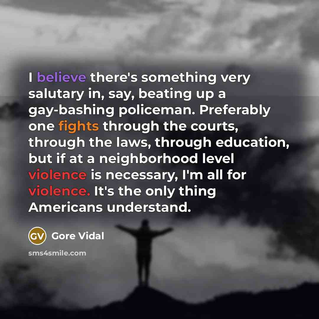 “I believe there's something very salutary in, say, beating up a gay-bashing policeman. Preferably one fights through the courts, through the laws, through education, but if at a neighborhood level violence is necessary, I'm all for violence. It's the only thing Americans understand.” quote by Gore Vidal