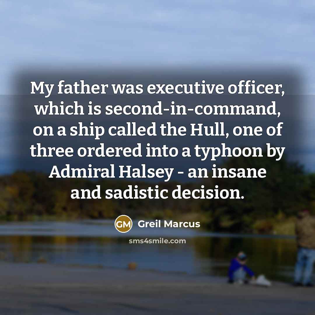 “My father was executive officer, which is second-in-command, on a ship called the Hull, one of three ordered into a typhoon by Admiral Halsey - an insane and sadistic decision.” quote by Greil Marcus