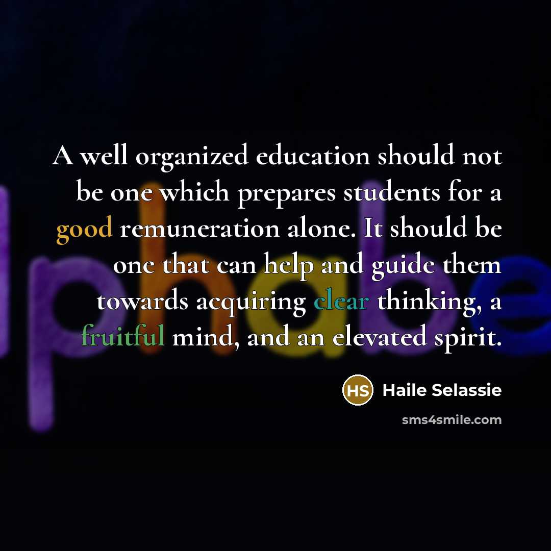 “A well organized education should not be one which prepares students for a good remuneration alone. It should be one that can help and guide them towards acquiring clear thinking, a fruitful mind, and an elevated spirit.” quote by Haile Selassie